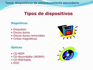 Tema: Dispositivos de almacenamiento secundario
Tipos de dispositivos
Magnéticos
• Disquetes
• Discos duros
• Discos duros removibles
• Cintas magnéticas
Ópticos
• CD-ROM
• CD-Recordable (WORM)
• CD-RWritable.
• DVD
 
