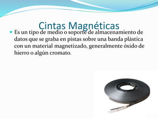 Cintas Magnéticas Es un tipo de medio o soporte de almacenamiento de
datos que se graba en pistas sobre una banda plástica
con un material magnetizado, generalmente óxido de
hierro o algún cromato.
 