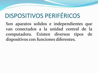 DISPOSITIVOS PERIFÉRICOS
Son aparatos solidos e independientes que
van conectados a la unidad central de la
computadora. Existen diversos tipos de
dispositivos con funciones diferentes.
 