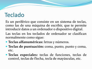Teclado
Es un periférico que consiste en un sistema de teclas,
como las de una máquina de escribir, que te permite
introducir datos a un ordenador o dispositivo digital.
Las teclas en los teclados de ordenador se clasifican
normalmente como sigue:
 Teclas alfanuméricas: letras y números.
 Teclas de puntuación: coma, punto, punto y coma,
etc.
 Teclas especiales: teclas de funciones, teclas de
control, teclas de flecha, tecla de mayúsculas, etc.
 