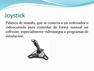 Joystick
Palanca de mando, que se conecta a un ordenador o
videoconsola para controlar de forma manual un
software, especialmente videojuegos o programas de
simulación.
 