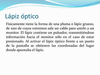 Lápiz óptico
Físicamente tiene la forma de una pluma o lápiz grueso,
de uno de cuyos extremos sale un cable para unirlo a un
monitor. El lápiz contiene un pulsador, transmitiéndose
información hacia el monitor sólo en el caso de estar
presionado. Al activar el lápiz óptico frente a un punto
de la pantalla se obtienen las coordenadas del lugar
donde apuntaba el lápiz.
 