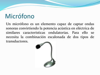 Micrófono
Un micrófono es un elemento capaz de captar ondas
sonoras convirtiendo la potencia acústica en eléctrica de
similares características ondulatorias. Para ello se
necesita la combinación escalonada de dos tipos de
transductores.
 