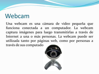 Webcam
Una webcam es una cámara de video pequeña que
funciona conectada a un computador. La webcam
captura imágenes para luego transmitirlas a través de
Internet a una o más personas. La webcam puede ser
utilizada tanto por páginas web, como por personas a
través de sus computadores.
 