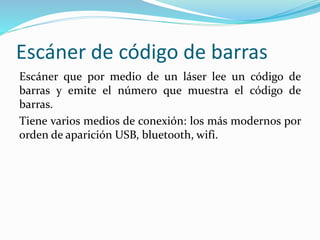 Escáner de código de barras
Escáner que por medio de un láser lee un código de
barras y emite el número que muestra el código de
barras.
Tiene varios medios de conexión: los más modernos por
orden de aparición USB, bluetooth, wifi.
 