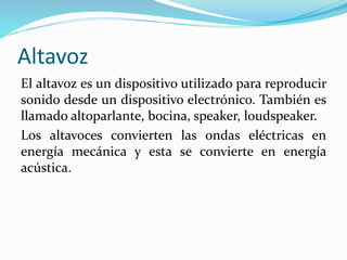 Altavoz
El altavoz es un dispositivo utilizado para reproducir
sonido desde un dispositivo electrónico. También es
llamado altoparlante, bocina, speaker, loudspeaker.
Los altavoces convierten las ondas eléctricas en
energía mecánica y esta se convierte en energía
acústica.
 