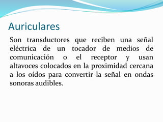 Auriculares
Son transductores que reciben una señal
eléctrica de un tocador de medios de
comunicación o el receptor y usan
altavoces colocados en la proximidad cercana
a los oídos para convertir la señal en ondas
sonoras audibles.
 