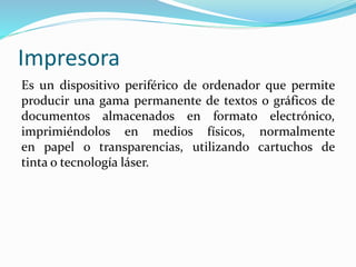 Impresora
Es un dispositivo periférico de ordenador que permite
producir una gama permanente de textos o gráficos de
documentos almacenados en formato electrónico,
imprimiéndolos en medios físicos, normalmente
en papel o transparencias, utilizando cartuchos de
tinta o tecnología láser.
 