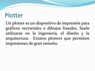 Plotter
Un plotter es un dispositivo de impresión para
gráficos vectoriales o dibujos lineales. Suele
utilizarse en la ingeniería, el diseño y la
arquitectura. Existen plotters que permiten
impresiones de gran tamaño.
 