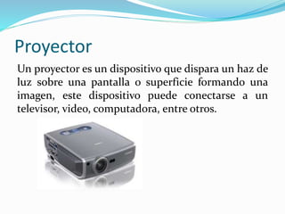 Proyector
Un proyector es un dispositivo que dispara un haz de
luz sobre una pantalla o superficie formando una
imagen, este dispositivo puede conectarse a un
televisor, video, computadora, entre otros.
 
