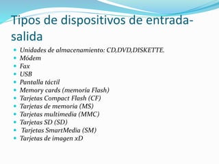 Tipos de dispositivos de entrada-
salida
 Unidades de almacenamiento: CD,DVD,DISKETTE.
 Módem
 Fax
 USB
 Pantalla táctil
 Memory cards (memoría Flash)
 Tarjetas Compact Flash (CF)
 Tarjetas de memoria (MS)
 Tarjetas multimedia (MMC)
 Tarjetas SD (SD)
 Tarjetas SmartMedia (SM)
 Tarjetas de imagen xD
 