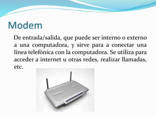 Modem
De entrada/salida, que puede ser interno o externo
a una computadora, y sirve para a conectar una
línea telefónica con la computadora. Se utiliza para
acceder a internet u otras redes, realizar llamadas,
etc.
 