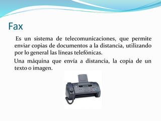 Fax
Es un sistema de telecomunicaciones, que permite
enviar copias de documentos a la distancia, utilizando
por lo general las líneas telefónicas.
Una máquina que envía a distancia, la copia de un
texto o imagen.
 
