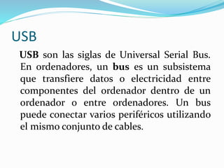 USB
USB son las siglas de Universal Serial Bus.
En ordenadores, un bus es un subsistema
que transfiere datos o electricidad entre
componentes del ordenador dentro de un
ordenador o entre ordenadores. Un bus
puede conectar varios periféricos utilizando
el mismo conjunto de cables.
 
