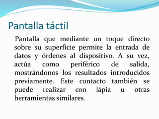 Pantalla táctil
Pantalla que mediante un toque directo
sobre su superficie permite la entrada de
datos y órdenes al dispositivo. A su vez,
actúa como periférico de salida,
mostrándonos los resultados introducidos
previamente. Este contacto también se
puede realizar con lápiz u otras
herramientas similares.
 