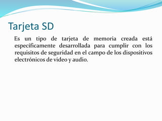 Tarjeta SD
Es un tipo de tarjeta de memoria creada está
específicamente desarrollada para cumplir con los
requisitos de seguridad en el campo de los dispositivos
electrónicos de video y audio.
 