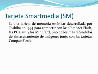Tarjeta Smartmedia (SM)
Es una tarjeta de memoria estándar desarrollada por
Toshiba en 1995 para competir con las Compact Flash,
las PC Card y las MiniCard, uno de los más difundidos
de almacenamiento de imágenes junto con las tarjetas
CompactFlash.
 