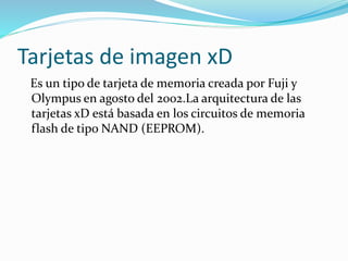 Tarjetas de imagen xD
Es un tipo de tarjeta de memoria creada por Fuji y
Olympus en agosto del 2002.La arquitectura de las
tarjetas xD está basada en los circuitos de memoria
flash de tipo NAND (EEPROM).
 