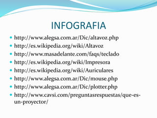 INFOGRAFIA
 http://www.alegsa.com.ar/Dic/altavoz.php
 http://es.wikipedia.org/wiki/Altavoz
 http://www.masadelante.com/faqs/teclado
 http://es.wikipedia.org/wiki/Impresora
 http://es.wikipedia.org/wiki/Auriculares
 http://www.alegsa.com.ar/Dic/mouse.php
 http://www.alegsa.com.ar/Dic/plotter.php
 http://www.cavsi.com/preguntasrespuestas/que-es-
un-proyector/
 
