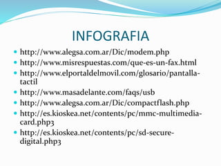 INFOGRAFIA
 http://www.alegsa.com.ar/Dic/modem.php
 http://www.misrespuestas.com/que-es-un-fax.html
 http://www.elportaldelmovil.com/glosario/pantalla-
tactil
 http://www.masadelante.com/faqs/usb
 http://www.alegsa.com.ar/Dic/compactflash.php
 http://es.kioskea.net/contents/pc/mmc-multimedia-
card.php3
 http://es.kioskea.net/contents/pc/sd-secure-
digital.php3
 
