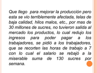 Que llego  para mejorar la producción pero esta se vio terriblemente afectada, telas de baja calidad, hilos malos, etc., por mas de 30 millones de sucres, no tuvieron salida al mercado los productos, lo cual redujo los ingresos para poder pagar a los trabajadores, se pidió a los trabajadores, que se recorten las horas de trabajo a 7 con lo cual el salario se rebajó a la miserable suma de 130 sucres por semana.
