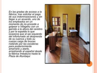 En las gradas de acceso a la fábrica, tras solicitar el pago de sus indemnizaciones y sin llegar a un acuerdo, uno de los empleados en un momento de ira procede a golpear a Villageliu con un garrote a la altura del cerebro y por la espalda lo que ocasiona que el ojo izquierdo del infortunado se desprenda de su cuenca y todo su cuerpo caiga de bruces rodando por las escaleras  para posteriormente amarrarlo y atarlo, arrastrando al español desde la fábrica Imbabura hasta la Plaza de Atuntaqui