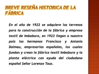 BREVE RESEÑA HISTORICA DE LA FÁBRICAEn el año de 1922 se adquiere los terrenos para la construcción de la fábrica y empresa textil de Imbabura, en 1923 llegan a nuestro país los hermanos Francisco y Antonio Dalmau, empresarios españoles, los cuales fundan y crean la fábrica textil Imbabura y la planta eléctrica con ayuda del ciudadano español Señor Lorenzo Tous. 