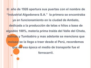 El  año de 1926 apertura sus puertas con el nombre de “Industrial Algodonera S.A.”  la primera se encontraba ya en funcionamiento en la ciudad de Ambato, dedicada a la producción de telas e hilos a base de algodón 100%, materia prima traída del Valle del Chota, Salinas y Tumbabiro y mas adelante se menciona que incluso se la llego a traer desde el Perú, recordemos que en esa época el medio de transporte fue el ferrocarril.