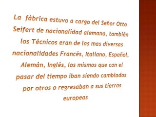 La  fábrica estuvo a cargo del Señor Otto Seifert de nacionalidad alemana, también los Técnicos eran de las mas diversas nacionalidades Francés, Italiano, Español, Alemán, Inglés, los mismos que con el pasar del tiempo iban siendo cambiados por otros o regresaban a sus tierras europeas