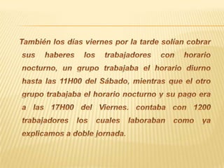También los días viernes por la tarde solían cobrar sus haberes los trabajadores con horario nocturno, un grupo trabajaba el horario diurno hasta las 11H00 del Sábado, mientras que el otro grupo trabajaba el horario nocturno y su pago era a las 17H00 del Viernes. contaba con 1200 trabajadores los cuales laboraban como ya explicamos a doble jornada.