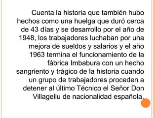 Cuenta la historia que también hubo hechos como una huelga que duró cerca de 43 días y se desarrollo por el año de 1948, los trabajadores luchaban por una mejora de sueldos y salarios y el año 1963 termina el funcionamiento de la fábrica Imbabura con un hecho sangriento y trágico de la historia cuando un grupo de trabajadores proceden a detener al último Técnico el Señor Don Villageliu de nacionalidad española.