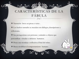 CARACTERÍSTICAS DE LA
FÁBULA
Narración breve en prosa o verso .
Los hechos narrados se mezclan con diálogos, descripciones y
reflexiones.
Sus protagonistas son personas y animales u objetos que
personifican virtudes o defectos humanos.
Posee una moraleja o reflexión al final del relato.
Busca modificar el comportamiento humano .