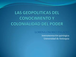 LAS GEOPOLITICAS DEL CONOCIMIENTO Y COLONIALIDAD DEL PODER  LORENA OSORIO PALACIO instrumentación quirúrgica Universidad de Antioquia  