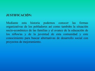 JUSTIFICACIÓN:Mediante esta historia podemos conocer las formas organizativas de los pobladores así como también la situación socio-económico de las familias y el avance de la educación de los niños/as y de la juventud de esta comunidad y este conocimiento para buscar alternativas de desarrollo social con proyectos de mejoramiento.