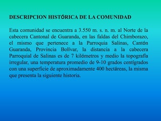 DESCRIPCION HISTÓRICA DE LA COMUNIDADEsta comunidad se encuentra a 3.550 m. s. n. m. al Norte de la cabecera Cantonal de Guaranda, en las faldas del Chimborazo, el mismo que pertenece a la Parroquia Salinas, Cantón Guaranda, Provincia Bolívar, la distancia a la cabecera Parroquial de Salinas es de 7 kilómetros y medio la topografía irregular, una temperatura promedio de 9-10 grados centígrados con una superficie de aproximadamente 400 hectáreas, la misma que presenta la siguiente historia.