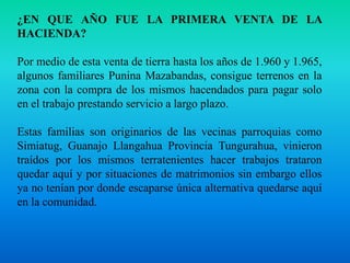 ¿EN QUE AÑO FUE LA PRIMERA VENTA DE LA HACIENDA?Por medio de esta venta de tierra hasta los años de 1.960 y 1.965, algunos familiares Punina Mazabandas, consigue terrenos en la zona con la compra de los mismos hacendados para pagar solo en el trabajo prestando servicio a largo plazo.Estas familias son originarios de las vecinas parroquias como Simiatug, Guanajo Llangahua Provincia Tungurahua, vinieron traídos por los mismos terratenientes hacer trabajos trataron quedar aquí y por situaciones de matrimonios sin embargo ellos ya no tenían por donde escaparse única alternativa quedarse aquí en la comunidad.
