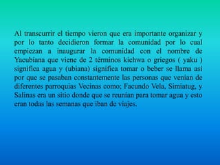 Al transcurrir el tiempo vieron que era importante organizar y por lo tanto decidieron formar la comunidad por lo cual empiezan a inaugurar la comunidad con el nombre de Yacubiana que viene de 2 términos kichwa o griegos ( yaku ) significa agua y (ubiana) significa tomar o beber se llama así por que se pasaban constantemente las personas que venían de diferentes parroquias Vecinas como; Facundo Vela, Simiatug, y Salinas era un sitio donde que se reunían para tomar agua y esto eran todas las semanas que iban de viajes.