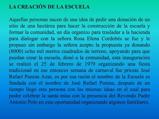 LA CREACIÓN DE LA ESCUELAAquellas personas nacen de una idea de pedir una donación de un sitio de una hectárea para hacer la construcción de la escuela y formar la comunidad, un día organizo para trasladar a la hacienda para dialogar con la señora Rosa Elena Cordobés se fue y le propuso sin embargo la señora acepto la propuesta ya donando (8000) ocho mil metros cuadrados de terreno, apoyando para que puedan crear la escuela, donó a la comunidad, esta inauguración se realizó el 25 de febrero de 1979 organizando una fiesta tradicional en ese entonces semana de carnaval fue prioste José Rafael Punina Azas, es por esa razón el nombre de la Escuela es fundada con el nombre de José Rafael Punina, después de un tiempo llego otra persona con las mismas ideas en el cual para poder celebrar la santa misa con la presencia del Revendo Padre Antonio Polo en esta oportunidad organizando algunos familiares.