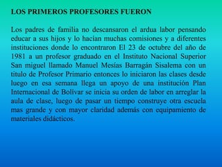 LOS PRIMEROS PROFESORES FUERONLos padres de familia no descansaron el ardua labor pensando educar a sus hijos y lo hacían muchas comisiones y a diferentes instituciones donde lo encontraron El 23 de octubre del año de 1981 a un profesor graduado en el Instituto Nacional Superior San miguel llamado Manuel Mesías Barragán Sisalema con un titulo de Profesor Primario entonces lo iniciaron las clases desde luego en esa semana llega un apoyo de una institución Plan Internacional de Bolívar se inicia su orden de labor en arreglar la aula de clase, luego de pasar un tiempo construye otra escuela mas grande y con mayor claridad además con equipamiento de materiales didácticos.