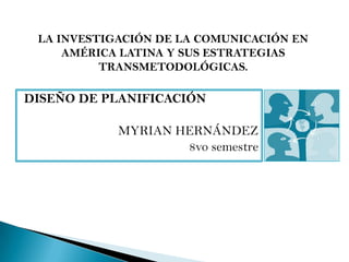 LA INVESTIGACIÓN DE LA COMUNICACIÓN EN
     AMÉRICA LATINA Y SUS ESTRATEGIAS
          TRANSMETODOLÓGICAS.

DISEÑO DE PLANIFICACIÓN

            MYRIAN HERNÁNDEZ
                    8vo semestre
 