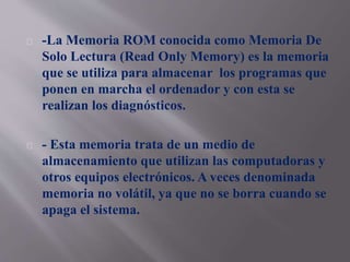 -La Memoria ROM conocida como Memoria De 
Solo Lectura (Read Only Memory) es la memoria 
que se utiliza para almacenar los programas que 
ponen en marcha el ordenador y con esta se 
realizan los diagnósticos. 
- Esta memoria trata de un medio de 
almacenamiento que utilizan las computadoras y 
otros equipos electrónicos. A veces denominada 
memoria no volátil, ya que no se borra cuando se 
apaga el sistema. 
 