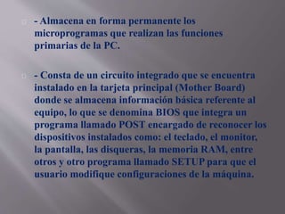 - Almacena en forma permanente los 
microprogramas que realizan las funciones 
primarias de la PC. 
- Consta de un circuito integrado que se encuentra 
instalado en la tarjeta principal (Mother Board) 
donde se almacena información básica referente al 
equipo, lo que se denomina BIOS que integra un 
programa llamado POST encargado de reconocer los 
dispositivos instalados como: el teclado, el monitor, 
la pantalla, las disqueras, la memoria RAM, entre 
otros y otro programa llamado SETUP para que el 
usuario modifique configuraciones de la máquina. 
 