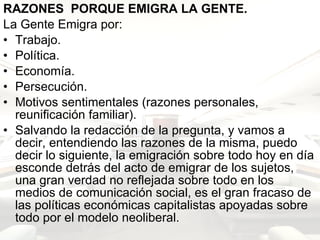 RAZONES  PORQUE EMIGRA LA GENTE. La Gente Emigra por: Trabajo. Política. Economía. Persecución. Motivos sentimentales (razones personales, reunificación familiar).  Salvando la redacción de la pregunta, y vamos a decir, entendiendo las razones de la misma, puedo decir lo siguiente, la emigración sobre todo hoy en día esconde detrás del acto de emigrar de los sujetos, una gran verdad no reflejada sobre todo en los medios de comunicación social, es el gran fracaso de las políticas económicas capitalistas apoyadas sobre todo por el modelo neoliberal.   
