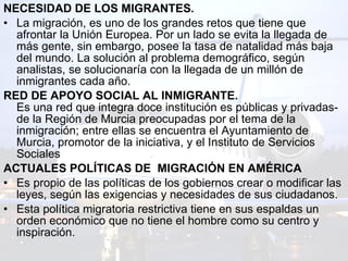 NECESIDAD DE LOS MIGRANTES. La migración, es uno de los grandes retos que tiene que afrontar la Unión Europea. Por un lado se evita la llegada de más gente, sin embargo, posee la tasa de natalidad más baja del mundo. La solución al problema demográfico, según analistas, se solucionaría con la llegada de un millón de inmigrantes cada año.  RED DE APOYO SOCIAL AL INMIGRANTE. Es una red que integra doce institución es públicas y privadas- de la Región de Murcia preocupadas por el tema de la inmigración; entre ellas se encuentra el Ayuntamiento de Murcia, promotor de la iniciativa, y el Instituto de Servicios Sociales  ACTUALES POLÍTICAS DE  MIGRACIÓN EN AMÉRICA Es propio de las políticas de los gobiernos crear o modificar las leyes, según las exigencias y necesidades de sus ciudadanos.  Esta política migratoria restrictiva tiene en sus espaldas un orden económico que no tiene el hombre como su centro y inspiración.   