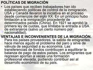 POLÍTICAS DE MIGRACIÓN Los países que reciben trabajadores han ido estableciendo políticas de control de la inmigración. USA y Canadá llevaron la iniciativa en el proceso desde comienzos del siglo XX. En un principio hubo limitación a la inmigración procedente de determinados países (China). En 1921 se aprobó la primera ley de cuotas, que limitaba la entrada a USA de extranjeros (salvo un cierto número por nacionalidad). VENTAJAS E INCONVENIENTES DE LA MIGRACIÓN. Para los países proveedores, la salida de emigrantes hace menos agudo el problema del paro y sirve de válvula de seguridad a su economía. Las transferencias de fondos contribuyen a equilibrar la balanza de pago de estos países. Los emigrantes que regresan aportan a veces una formación profesional elevada, pudiendo contribuir así al desarrollo económico de su país. 