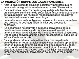LA MIGRACIÓN ROMPE LOS LAZOS FAMILIARES. Ante la diversidad de situación sociales y familiares que ha provocado la migración ecuatoriana en estos últimos años.  Esta actitud es un factor de riesgo que deja a la familia sin brújula con el sentimiento de separación, a costa de abandonar de “algún modo” las múltiples responsabilidades educativas que amerita los miembros de un hogar. La familia se ve en la obligación de asumir los nuevos cambios que provoca la desintegración familiar que produce la migración.  La separación no equivale a rupturas conyugales pero sí puede suponer ausencia de convivencia matrimonial, y por tanto, dar lugar a situaciones de monoparentalidad conyugales. Donde cada cónyuge asume desde su condición el papel de la educación de su familia.  Es importante retomar esta última idea con respeto a la autoridad en el hogar, gracias a este valor la familia aprende a tener un punto de referencia para dirigir sus acciones y saber hacia donde se debe encaminar. La autoridad forma en la seguridad tanto a los padres como a los hijos, las decisiones se toman con confianza, convencidos de que es lo mejor para todos. 