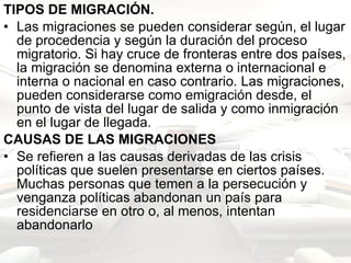 TIPOS DE MIGRACIÓN. Las migraciones se pueden considerar según, el lugar de procedencia y según la duración del proceso migratorio. Si hay cruce de fronteras entre dos países, la migración se denomina externa o internacional e interna o nacional en caso contrario. Las migraciones, pueden considerarse como emigración desde, el punto de vista del lugar de salida y como inmigración en el lugar de llegada.  CAUSAS DE LAS MIGRACIONES   Se refieren a las causas derivadas de las crisis políticas que suelen presentarse en ciertos países. Muchas personas que temen a la persecución y venganza políticas abandonan un país para residenciarse en otro o, al menos, intentan abandonarlo  