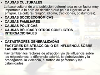 CAUSAS CULTURALES  La base cultural de una población determinada es un factor muy importante a la hora de decidir a qué país o lugar se va a emigrar. La cultura (religión, idioma, tradiciones, costumbres).  CAUSAS SOCIOECONÓMICAS CAUSAS FAMILIARES CAUSAS POLÍTICAS   CAUSAS BÉLICAS Y OTROS CONFLICTOS INTERNACIONALES  CATÁSTROFES GENERALIZADAS   FACTORES DE ATRACCIÓN O DE INFLUENCIA SOBRE LAS MIGRACIONES  Hay también los factores de atracción y/o de influencia sobre las migraciones: la diferencia salarial, la globalización y la propaganda, la violencia, el trafico de personas y las calamidades. 