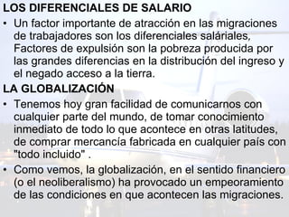 LOS DIFERENCIALES DE SALARIO Un factor importante de atracción en las migraciones de trabajadores son los diferenciales saláriales ,  Factores de expulsión son la pobreza producida por las grandes diferencias en la distribución del ingreso y el negado acceso a la tierra.  LA GLOBALIZACIÓN  Tenemos hoy gran facilidad de comunicarnos con cualquier parte del mundo, de tomar conocimiento inmediato de todo lo que acontece en otras latitudes, de comprar mercancía fabricada en cualquier país con "todo incluido" . Como vemos, la globalización, en el sentido financiero (o el neoliberalismo) ha provocado un empeoramiento de las condiciones en que acontecen las migraciones.  