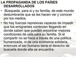 LA PROPAGANDA DE LOS PAÍSES DESARROLLADOS Búsqueda, para si y su familia, de este mundo deslumbrante que se les hacen ver y conocer por los medios. No hay fuerzas represivas capaces de impedir que los emigrantes continúen llegando en donde saben que pueden encontrar mejores condiciones de vida para su familia. Si el compartir no se hace a través de una política humanizada, ni de una economía solidaria, entonces el ser humano tiene el derecho de buscarla donde ella se encuentra.  